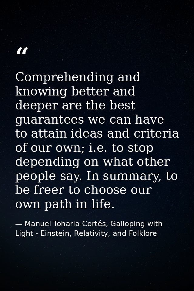 Comprehending and knowing better and deeper are the best guarantees we can have to attain ideas and criteria of our own; — Manuel Toharia-Cortés, Galloping with Light - Einstein, Relativity, and Folklore