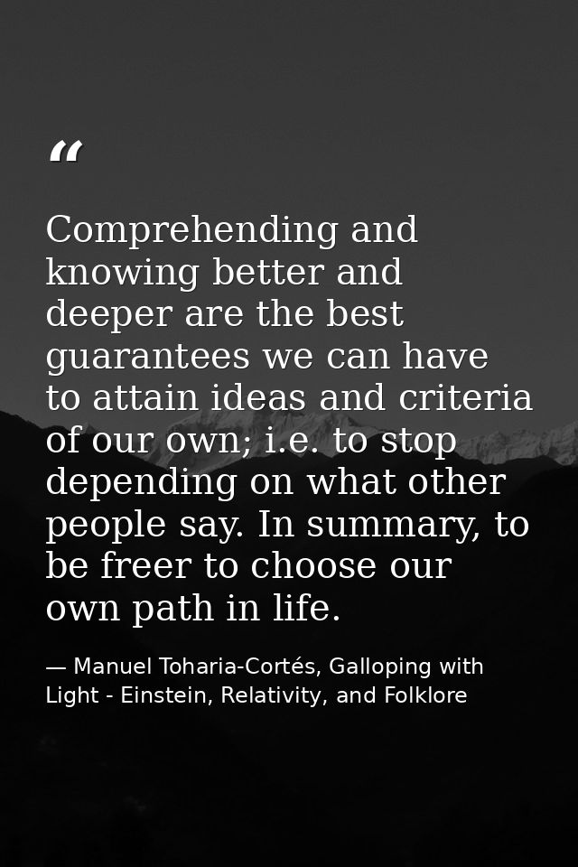 Comprehending and knowing better and deeper are the best guarantees we can have to attain ideas and criteria of our own; — Manuel Toharia-Cortés, Galloping with Light - Einstein, Relativity, and Folklore