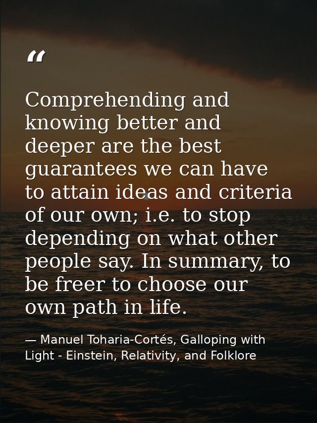 Comprehending and knowing better and deeper are the best guarantees we can have to attain ideas and criteria of our own; — Manuel Toharia-Cortés, Galloping with Light - Einstein, Relativity, and Folklore