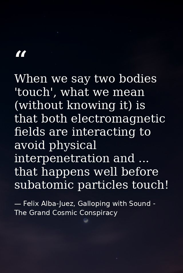 When we say two bodies 'touch', what we mean (without knowing it) is that both electromagnetic fields are interacting to — Felix Alba-Juez, Galloping with Sound - The Grand Cosmic Conspiracy