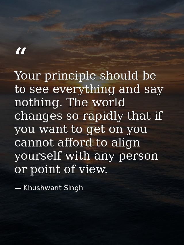 Your principle should be to see everything and say nothing. The world changes so rapidly that if you want to get on you  — Khushwant Singh