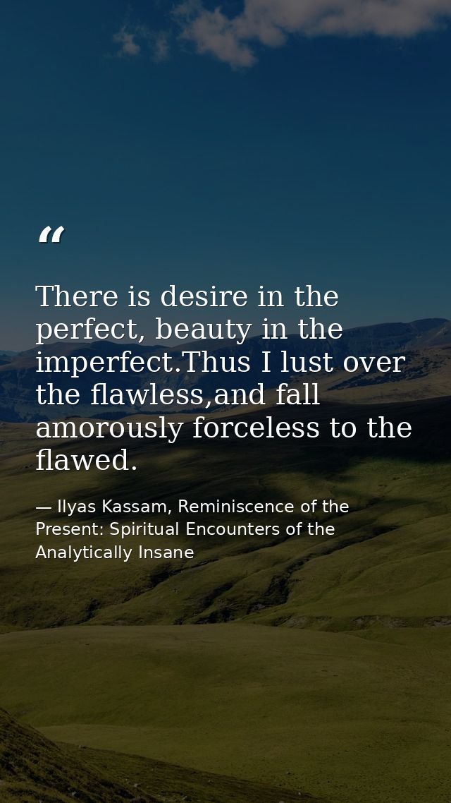 There is desire in the perfect, beauty in the imperfect.Thus I lust over the flawless,and fall amorously forceless to th — Ilyas Kassam, Reminiscence of the Present: Spiritual Encounters of the Analytically Insane