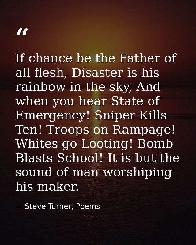 If chance be the Father of all flesh, Disaster is his rainbow in the sky, And when you hear State of Emergency! Sniper K — Steve Turner, Poems