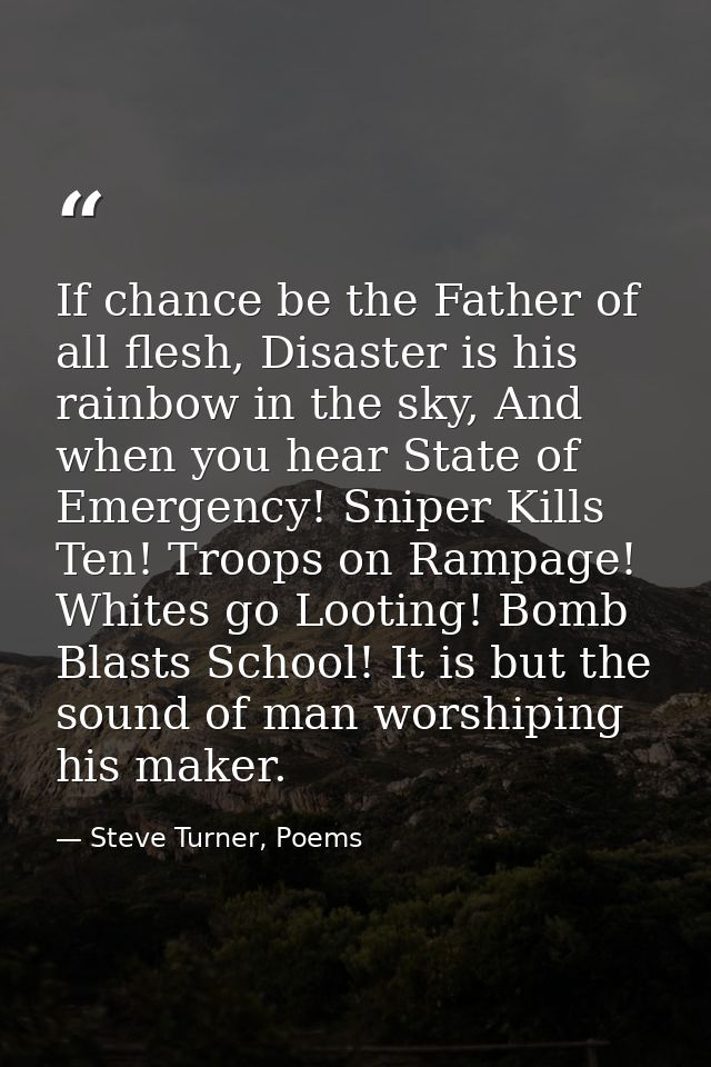 If chance be the Father of all flesh, Disaster is his rainbow in the sky, And when you hear State of Emergency! Sniper K — Steve Turner, Poems