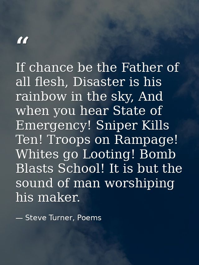 If chance be the Father of all flesh, Disaster is his rainbow in the sky, And when you hear State of Emergency! Sniper K — Steve Turner, Poems