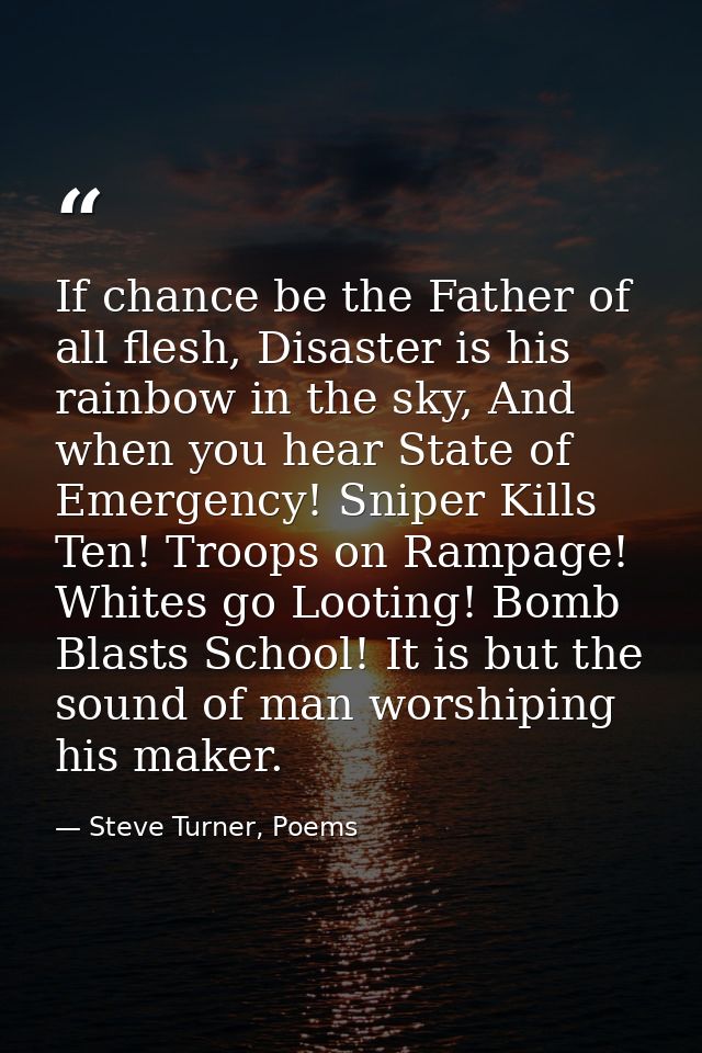 If chance be the Father of all flesh, Disaster is his rainbow in the sky, And when you hear State of Emergency! Sniper K — Steve Turner, Poems