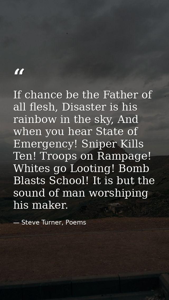 If chance be the Father of all flesh, Disaster is his rainbow in the sky, And when you hear State of Emergency! Sniper K — Steve Turner, Poems