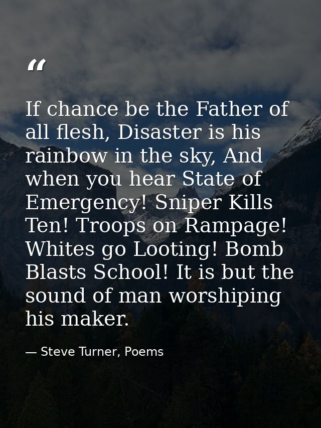 If chance be the Father of all flesh, Disaster is his rainbow in the sky, And when you hear State of Emergency! Sniper K — Steve Turner, Poems