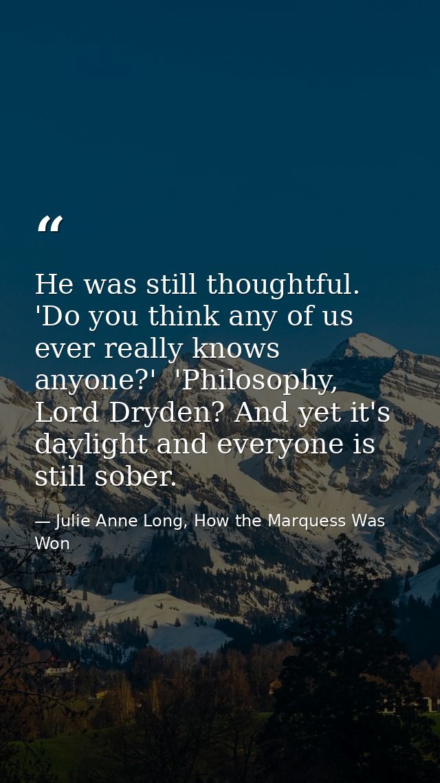 He was still thoughtful. 'Do you think any of us ever really knows anyone?'  'Philosophy, Lord Dryden? And yet it's dayl — Julie Anne Long, How the Marquess Was Won