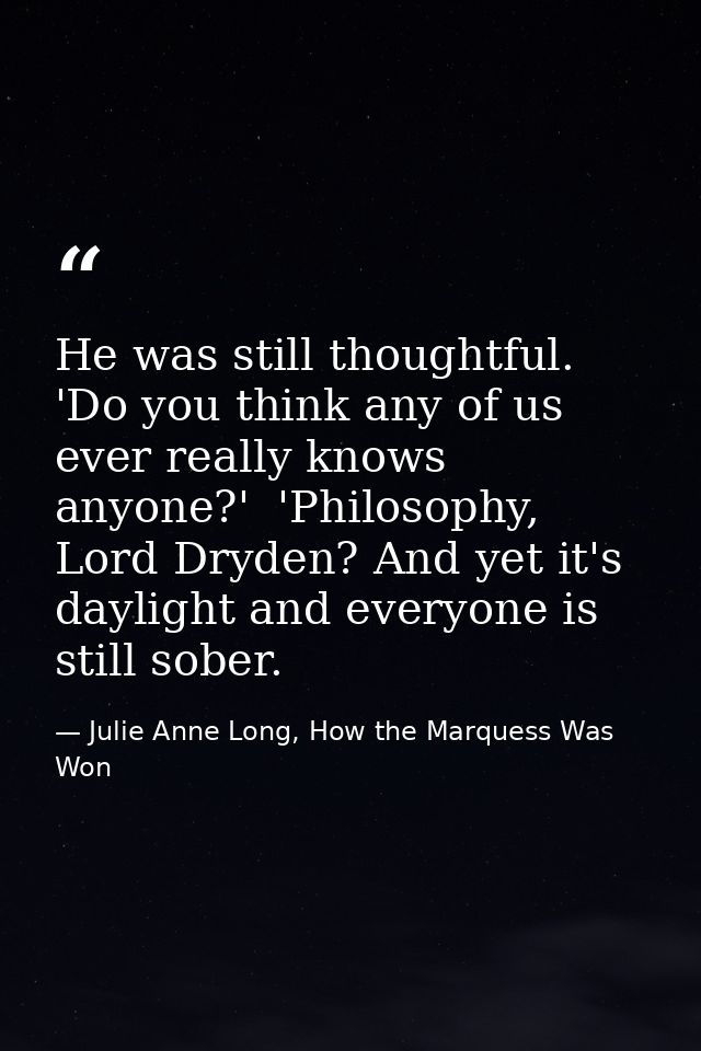 He was still thoughtful. 'Do you think any of us ever really knows anyone?'  'Philosophy, Lord Dryden? And yet it's dayl — Julie Anne Long, How the Marquess Was Won