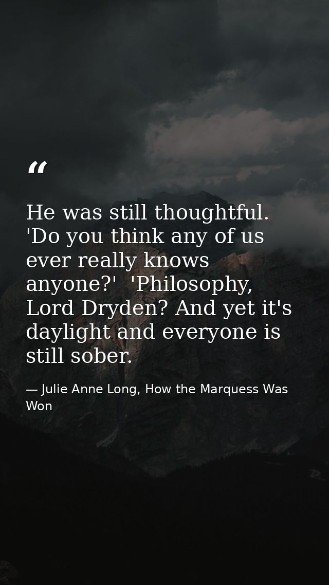 He was still thoughtful. 'Do you think any of us ever really knows anyone?'  'Philosophy, Lord Dryden? And yet it's dayl — Julie Anne Long, How the Marquess Was Won