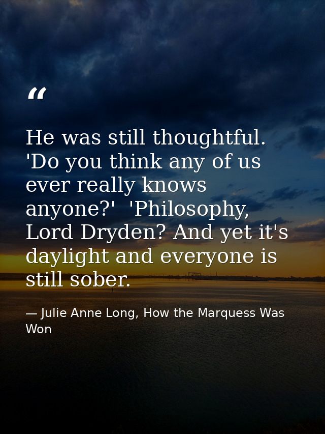 He was still thoughtful. 'Do you think any of us ever really knows anyone?'  'Philosophy, Lord Dryden? And yet it's dayl — Julie Anne Long, How the Marquess Was Won