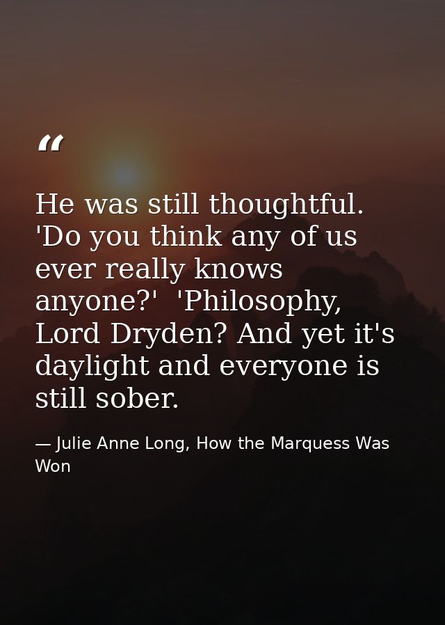 He was still thoughtful. 'Do you think any of us ever really knows anyone?'  'Philosophy, Lord Dryden? And yet it's dayl — Julie Anne Long, How the Marquess Was Won