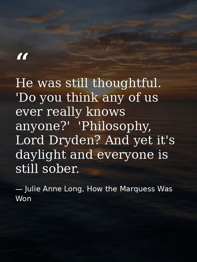 He was still thoughtful. 'Do you think any of us ever really knows anyone?'  'Philosophy, Lord Dryden? And yet it's dayl — Julie Anne Long, How the Marquess Was Won