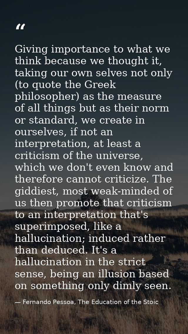 Giving importance to what we think because we thought it, taking our own selves not only (to quote the Greek philosopher — Fernando Pessoa, The Education of the Stoic