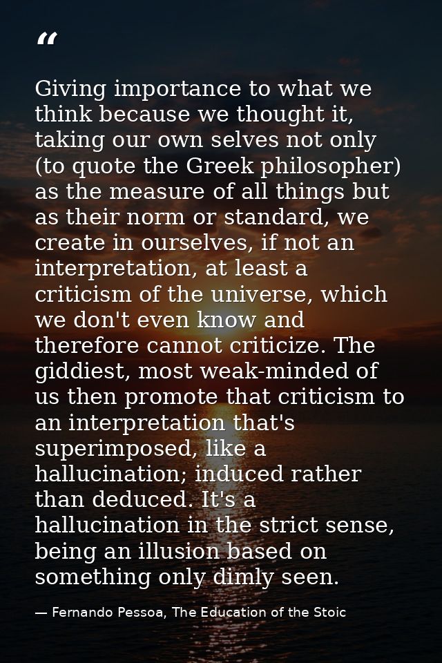 Giving importance to what we think because we thought it, taking our own selves not only (to quote the Greek philosopher — Fernando Pessoa, The Education of the Stoic