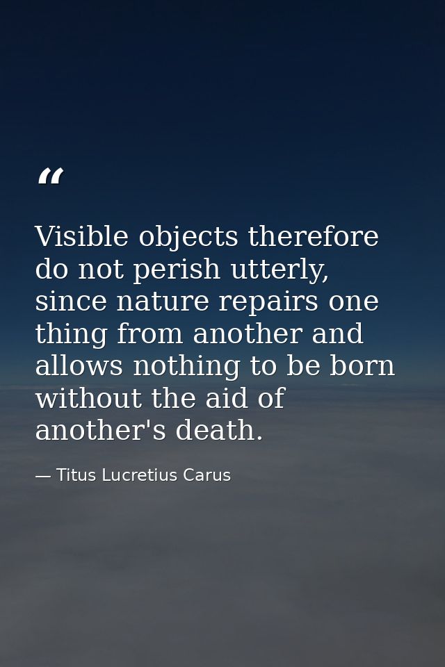 Visible objects therefore do not perish utterly, since nature repairs one thing from another and allows nothing to be bo — Titus Lucretius Carus