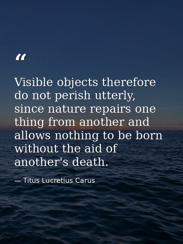 Visible objects therefore do not perish utterly, since nature repairs one thing from another and allows nothing to be bo — Titus Lucretius Carus