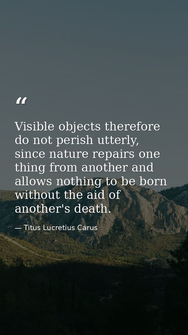 Visible objects therefore do not perish utterly, since nature repairs one thing from another and allows nothing to be bo — Titus Lucretius Carus