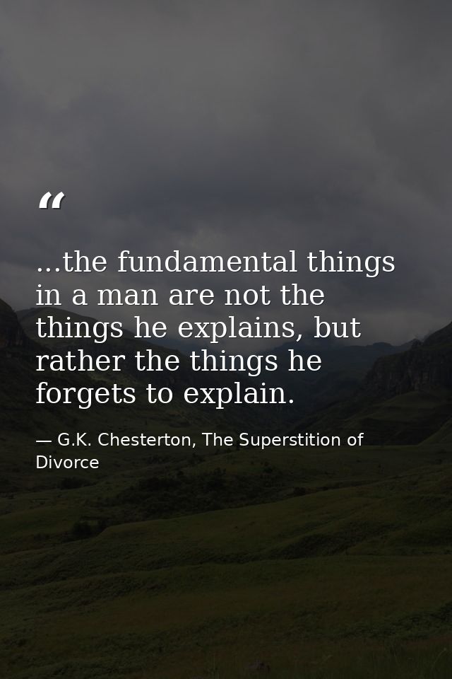 ...the fundamental things in a man are not the things he explains, but rather the things he forgets to explain. — G.K. Chesterton, The Superstition of Divorce