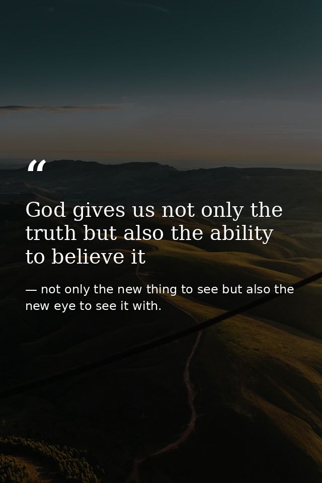 God gives us not only the truth but also the ability to believe it — not only the new thing to see but also the new eye to see it with.