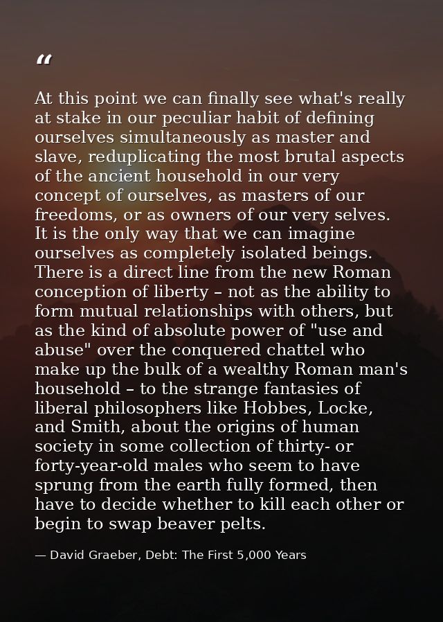 At this point we can finally see what's really at stake in our peculiar habit of defining ourselves simultaneously as ma — David Graeber, Debt: The First 5,000 Years