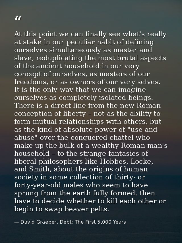 At this point we can finally see what's really at stake in our peculiar habit of defining ourselves simultaneously as ma — David Graeber, Debt: The First 5,000 Years