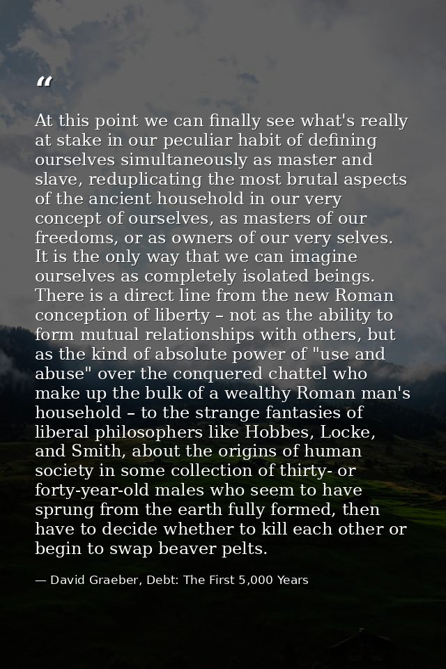 At this point we can finally see what's really at stake in our peculiar habit of defining ourselves simultaneously as ma — David Graeber, Debt: The First 5,000 Years