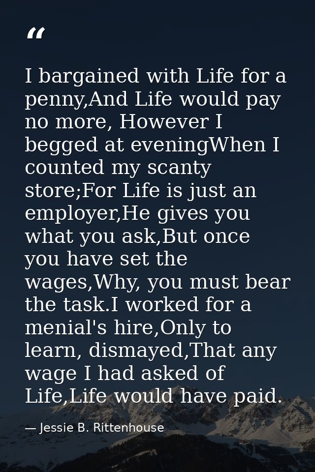 I bargained with Life for a penny,And Life would pay no more, However I begged at eveningWhen I counted my scanty store; — Jessie B. Rittenhouse