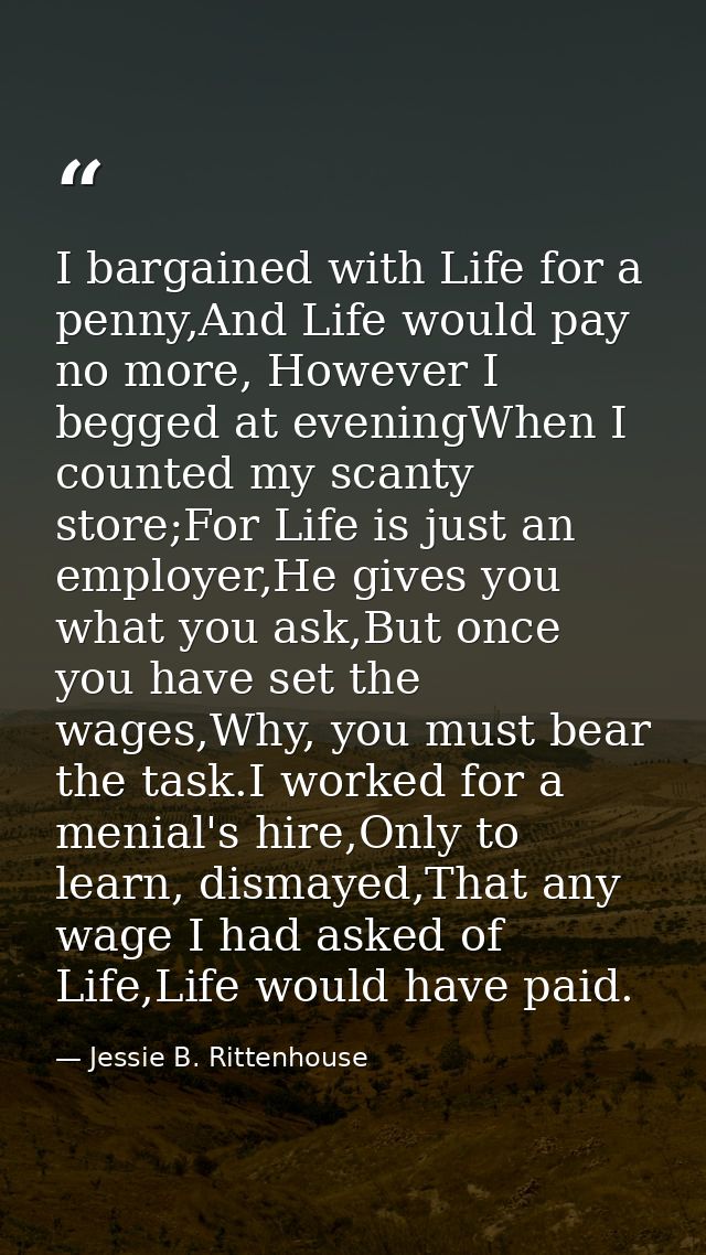 I bargained with Life for a penny,And Life would pay no more, However I begged at eveningWhen I counted my scanty store; — Jessie B. Rittenhouse