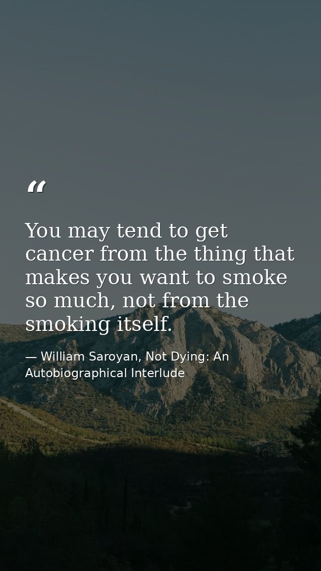 You may tend to get cancer from the thing that makes you want to smoke so much, not from the smoking itself. — William Saroyan, Not Dying: An Autobiographical Interlude