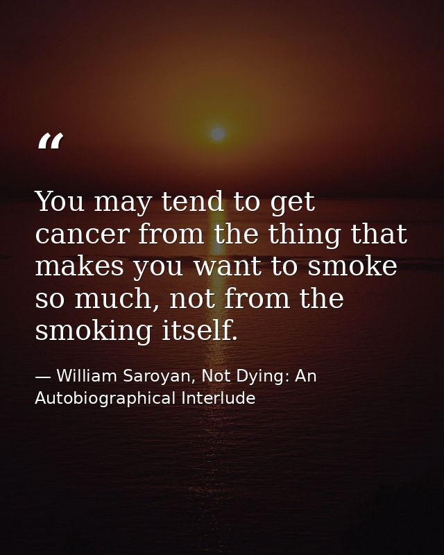 You may tend to get cancer from the thing that makes you want to smoke so much, not from the smoking itself. — William Saroyan, Not Dying: An Autobiographical Interlude