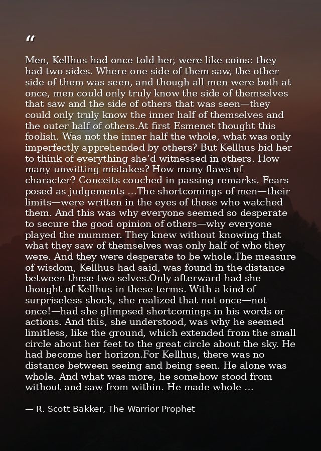 Men, Kellhus had once told her, were like coins: they had two sides. Where one side of them saw, the other side of them  — R. Scott Bakker, The Warrior Prophet