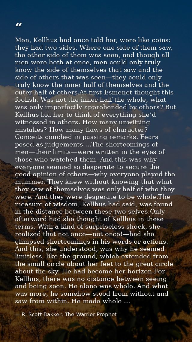 Men, Kellhus had once told her, were like coins: they had two sides. Where one side of them saw, the other side of them  — R. Scott Bakker, The Warrior Prophet