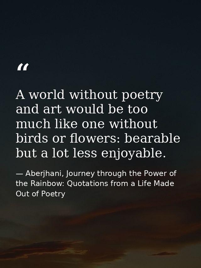 A world without poetry and art would be too much like one without birds or flowers: bearable but a lot less enjoyable. — Aberjhani, Journey through the Power of the Rainbow: Quotations from a Life Made Out of Poetry
