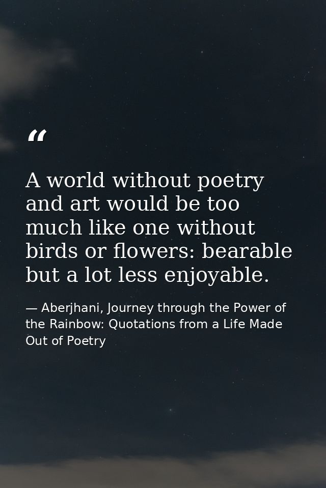 A world without poetry and art would be too much like one without birds or flowers: bearable but a lot less enjoyable. — Aberjhani, Journey through the Power of the Rainbow: Quotations from a Life Made Out of Poetry