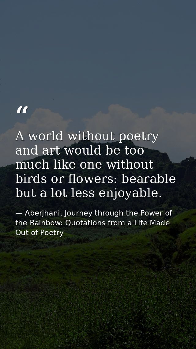 A world without poetry and art would be too much like one without birds or flowers: bearable but a lot less enjoyable. — Aberjhani, Journey through the Power of the Rainbow: Quotations from a Life Made Out of Poetry
