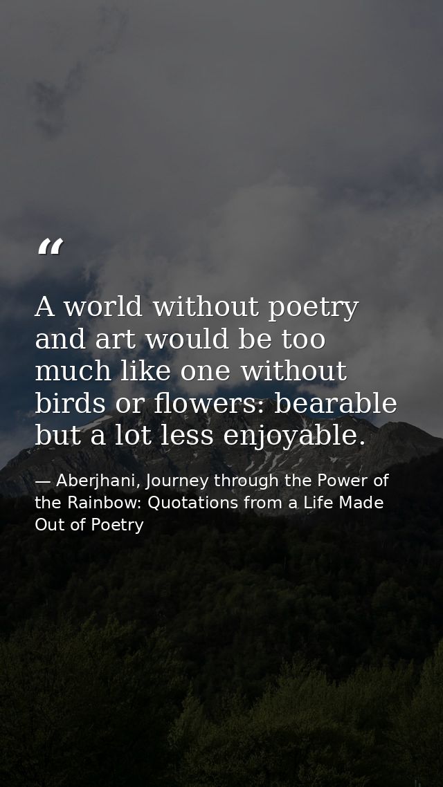 A world without poetry and art would be too much like one without birds or flowers: bearable but a lot less enjoyable. — Aberjhani, Journey through the Power of the Rainbow: Quotations from a Life Made Out of Poetry