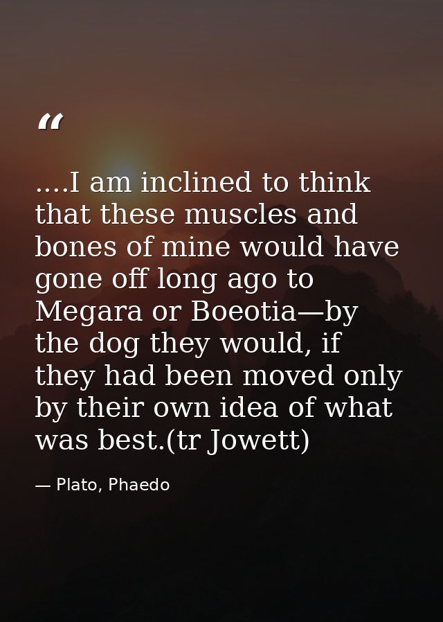 ....I am inclined to think that these muscles and bones of mine would have gone off long ago to Megara or Boeotia—by the — Plato, Phaedo