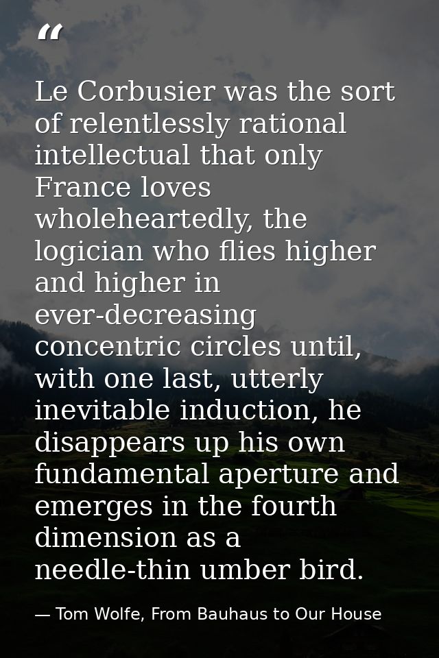 Le Corbusier was the sort of relentlessly rational intellectual that only France loves wholeheartedly, the logician who  — Tom Wolfe, From Bauhaus to Our House