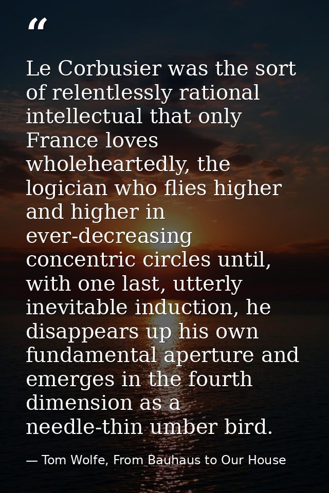 Le Corbusier was the sort of relentlessly rational intellectual that only France loves wholeheartedly, the logician who  — Tom Wolfe, From Bauhaus to Our House