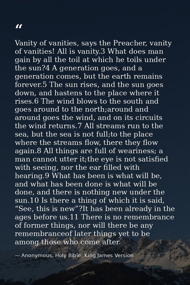 Vanity of vanities, says the Preacher, vanity of vanities! All is vanity.3 What does man gain by all the toil at which h — Anonymous, Holy Bible: King James Version