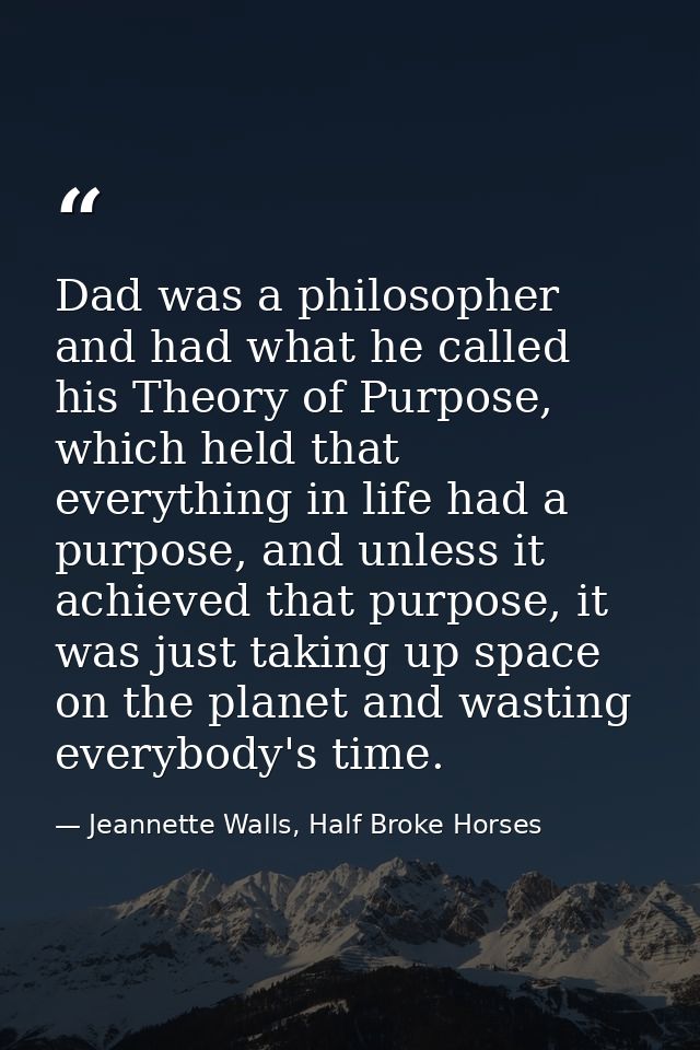 Dad was a philosopher and had what he called his Theory of Purpose, which held that everything in life had a purpose, an — Jeannette Walls, Half Broke Horses