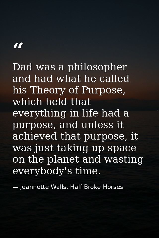 Dad was a philosopher and had what he called his Theory of Purpose, which held that everything in life had a purpose, an — Jeannette Walls, Half Broke Horses