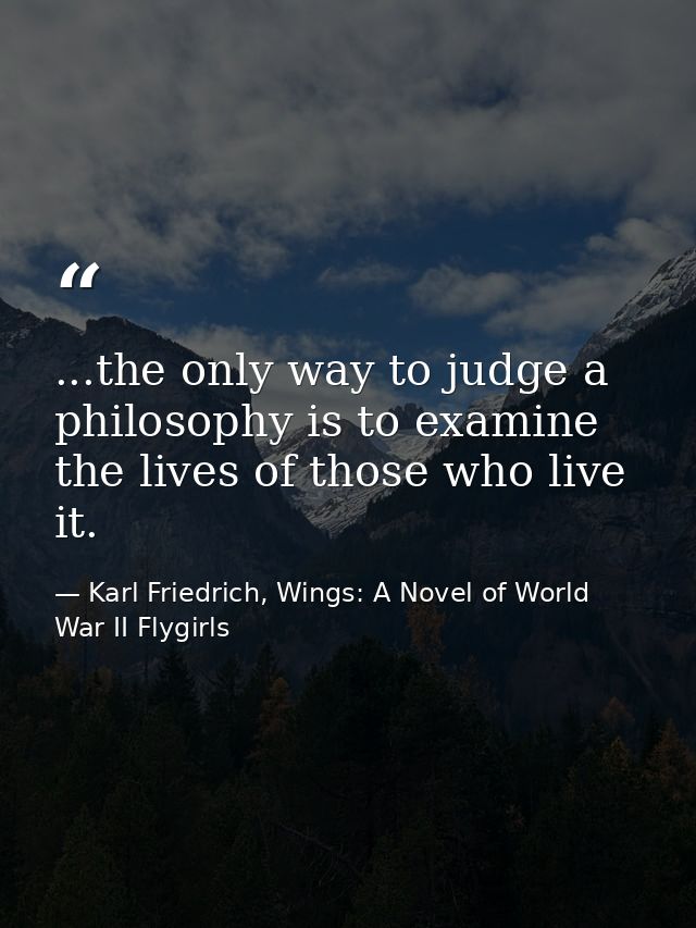 ...the only way to judge a philosophy is to examine the lives of those who live it. — Karl Friedrich, Wings: A Novel of World War II Flygirls