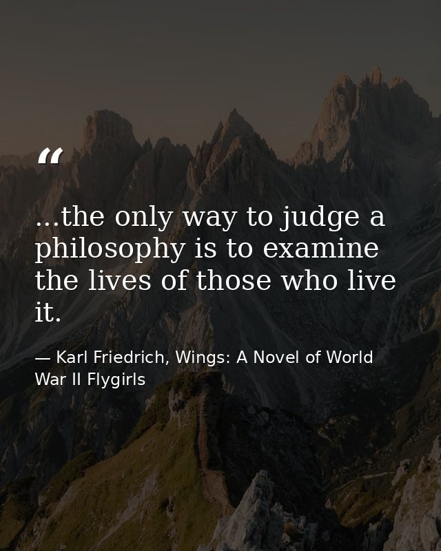 ...the only way to judge a philosophy is to examine the lives of those who live it. — Karl Friedrich, Wings: A Novel of World War II Flygirls