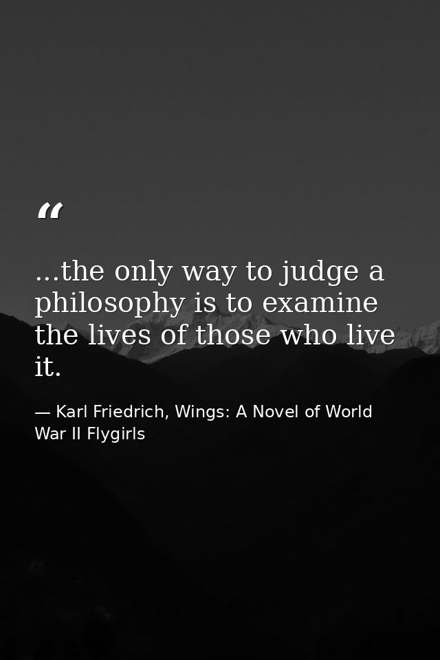 ...the only way to judge a philosophy is to examine the lives of those who live it. — Karl Friedrich, Wings: A Novel of World War II Flygirls