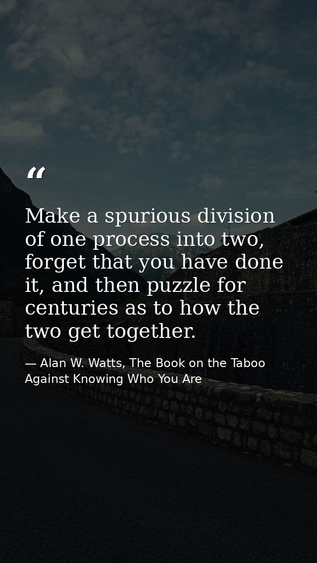Make a spurious division of one process into two, forget that you have done it, and then puzzle for centuries as to how  — Alan W. Watts, The Book on the Taboo Against Knowing Who You Are