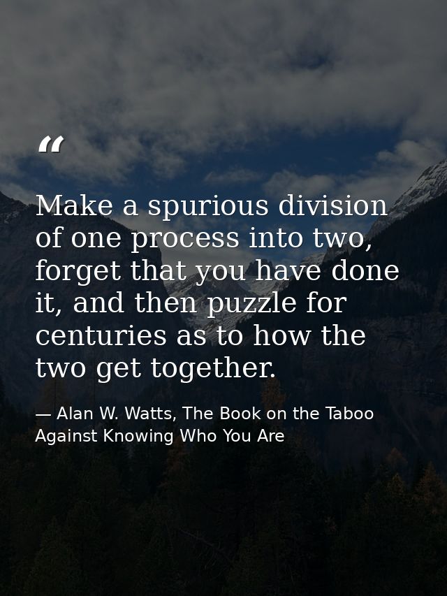 Make a spurious division of one process into two, forget that you have done it, and then puzzle for centuries as to how  — Alan W. Watts, The Book on the Taboo Against Knowing Who You Are