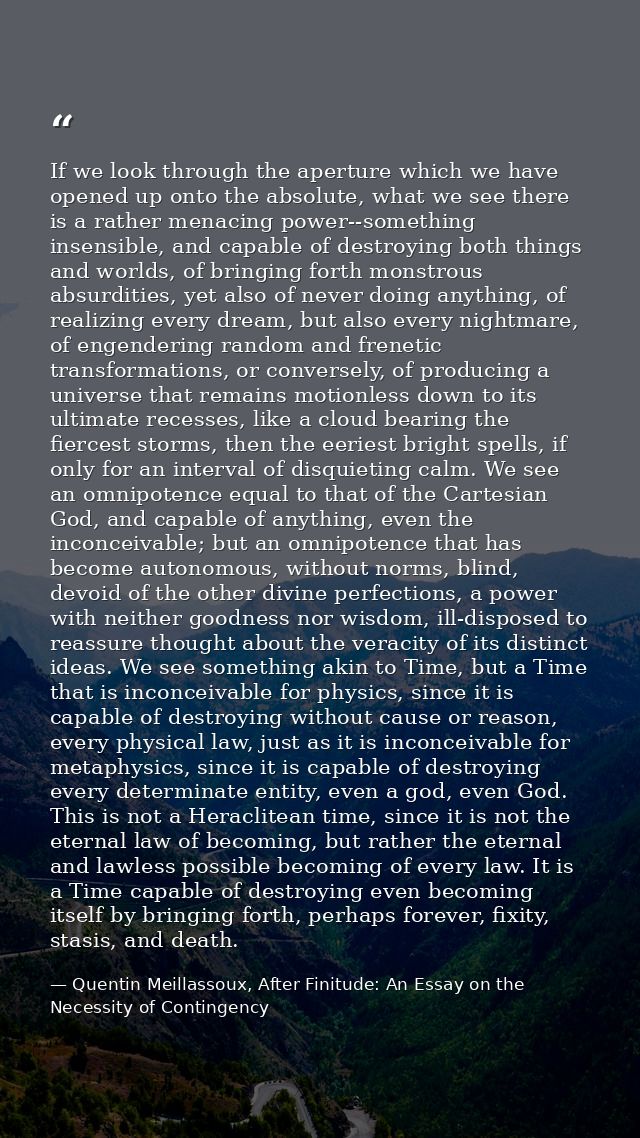 If we look through the aperture which we have opened up onto the absolute, what we see there is a rather menacing power- — Quentin Meillassoux, After Finitude: An Essay on the Necessity of Contingency